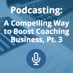 Podcasting: A Compelling Way to Boost Coaching Business (Pt. 3)