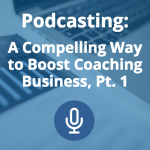 Podcasting: A Compelling Way to Boost Your Coaching Business (Pt. 1)