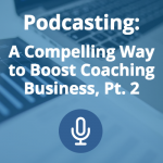 Podcasting: A Compelling Way to Boost Coaching Business (Pt. 2)